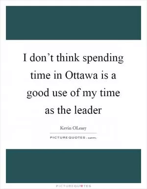 I don’t think spending time in Ottawa is a good use of my time as the leader Picture Quote #1