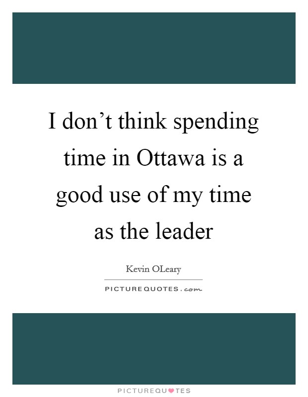 I don't think spending time in Ottawa is a good use of my time as the leader Picture Quote #1