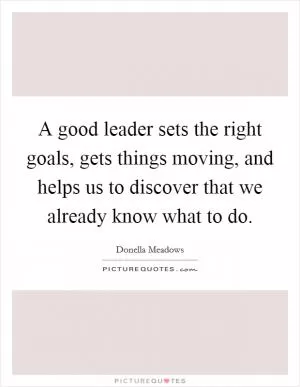A good leader sets the right goals, gets things moving, and helps us to discover that we already know what to do Picture Quote #1