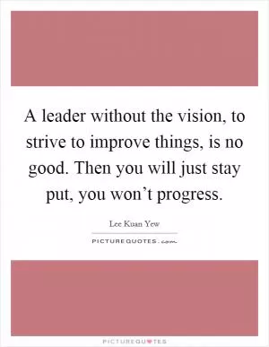 A leader without the vision, to strive to improve things, is no good. Then you will just stay put, you won’t progress Picture Quote #1