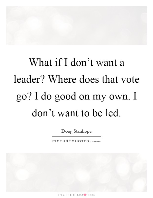 What if I don't want a leader? Where does that vote go? I do good on my own. I don't want to be led. Picture Quote #1