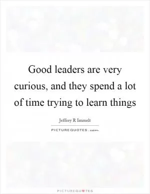 Good leaders are very curious, and they spend a lot of time trying to learn things Picture Quote #1