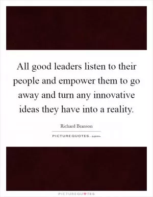 All good leaders listen to their people and empower them to go away and turn any innovative ideas they have into a reality Picture Quote #1