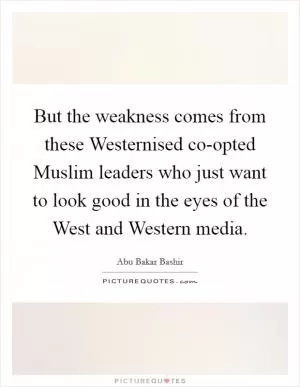 But the weakness comes from these Westernised co-opted Muslim leaders who just want to look good in the eyes of the West and Western media Picture Quote #1
