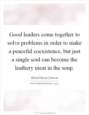 Good leaders come together to solve problems in order to make a peaceful coexistence, but just a single soul can become the leathery meat in the soup Picture Quote #1