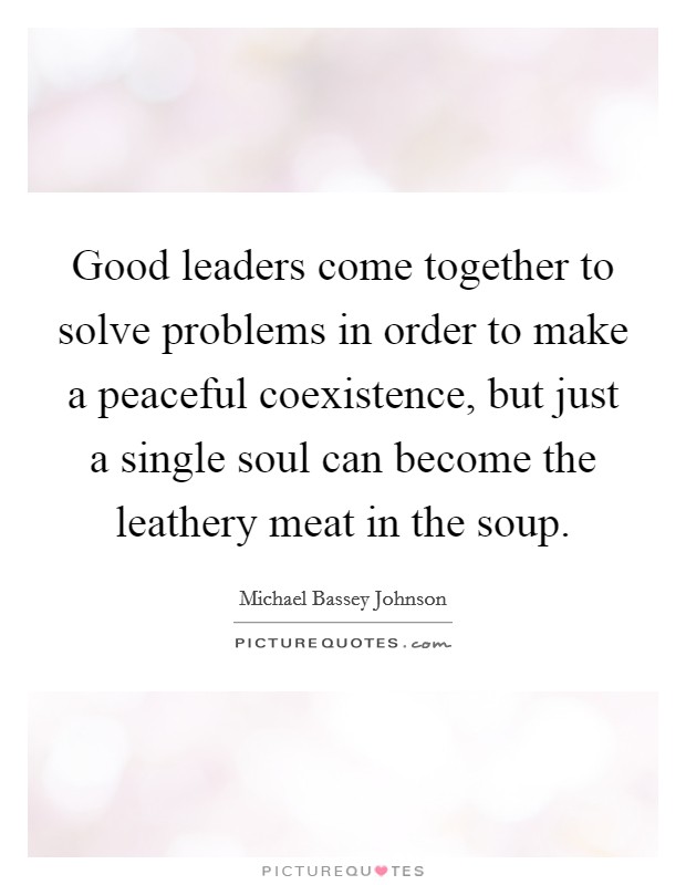Good leaders come together to solve problems in order to make a peaceful coexistence, but just a single soul can become the leathery meat in the soup. Picture Quote #1