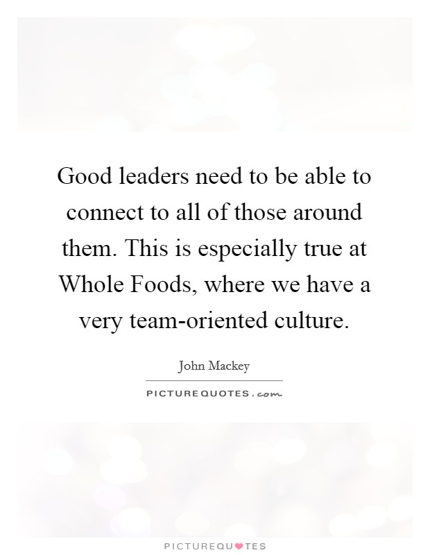 Good leaders need to be able to connect to all of those around them. This is especially true at Whole Foods, where we have a very team-oriented culture. Picture Quote #1