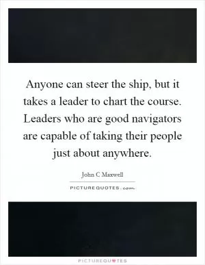 Anyone can steer the ship, but it takes a leader to chart the course. Leaders who are good navigators are capable of taking their people just about anywhere Picture Quote #1
