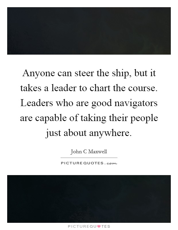 Anyone can steer the ship, but it takes a leader to chart the course. Leaders who are good navigators are capable of taking their people just about anywhere. Picture Quote #1