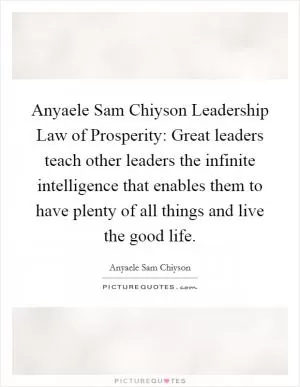 Anyaele Sam Chiyson Leadership Law of Prosperity: Great leaders teach other leaders the infinite intelligence that enables them to have plenty of all things and live the good life Picture Quote #1