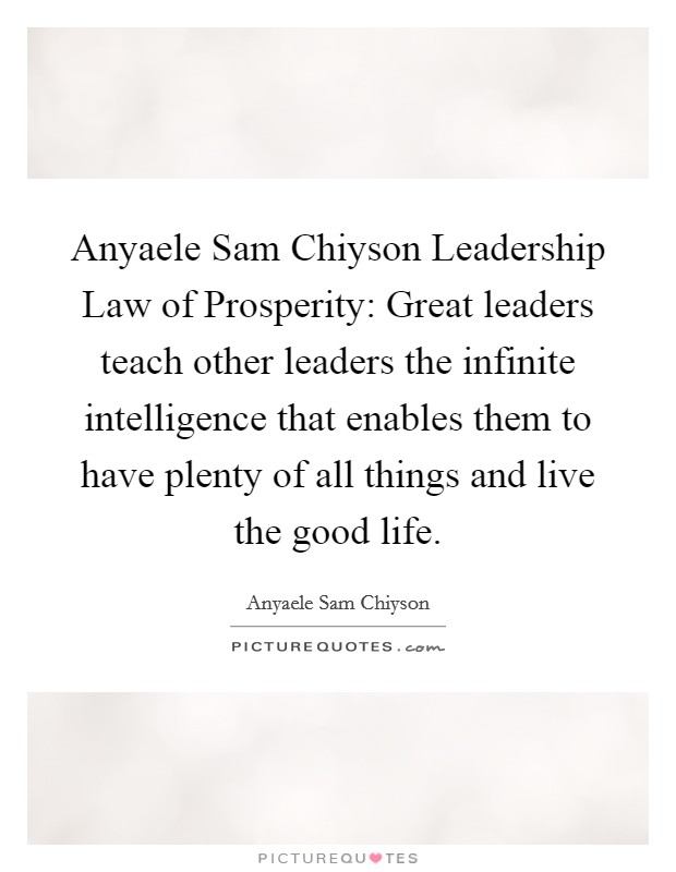Anyaele Sam Chiyson Leadership Law of Prosperity: Great leaders teach other leaders the infinite intelligence that enables them to have plenty of all things and live the good life. Picture Quote #1