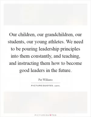 Our children, our grandchildren, our students, our young athletes. We need to be pouring leadership principles into them constantly, and teaching, and instructing them how to become good leaders in the future Picture Quote #1