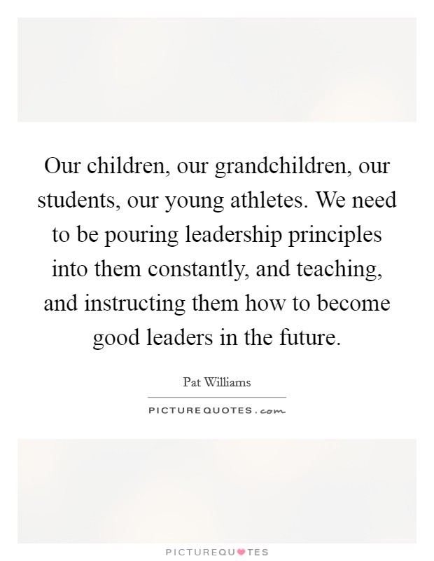 Our children, our grandchildren, our students, our young athletes. We need to be pouring leadership principles into them constantly, and teaching, and instructing them how to become good leaders in the future. Picture Quote #1