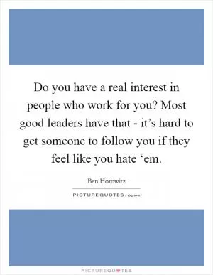 Do you have a real interest in people who work for you? Most good leaders have that - it’s hard to get someone to follow you if they feel like you hate ‘em Picture Quote #1