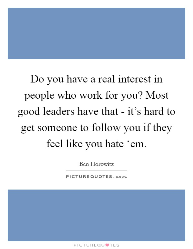 Do you have a real interest in people who work for you? Most good leaders have that - it's hard to get someone to follow you if they feel like you hate ‘em. Picture Quote #1