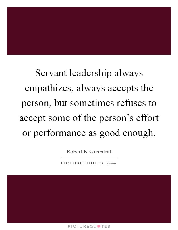 Servant leadership always empathizes, always accepts the person, but sometimes refuses to accept some of the person's effort or performance as good enough. Picture Quote #1
