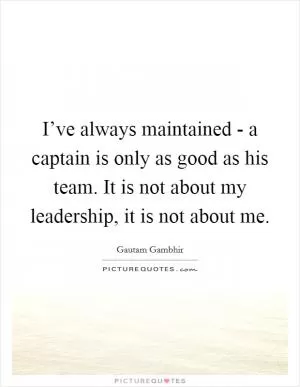 I’ve always maintained - a captain is only as good as his team. It is not about my leadership, it is not about me Picture Quote #1