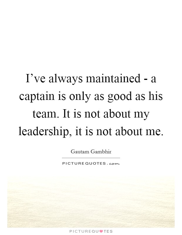 I've always maintained - a captain is only as good as his team. It is not about my leadership, it is not about me. Picture Quote #1