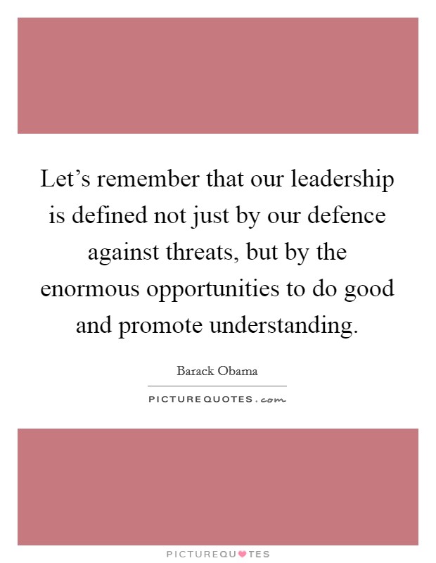 Let's remember that our leadership is defined not just by our defence against threats, but by the enormous opportunities to do good and promote understanding. Picture Quote #1