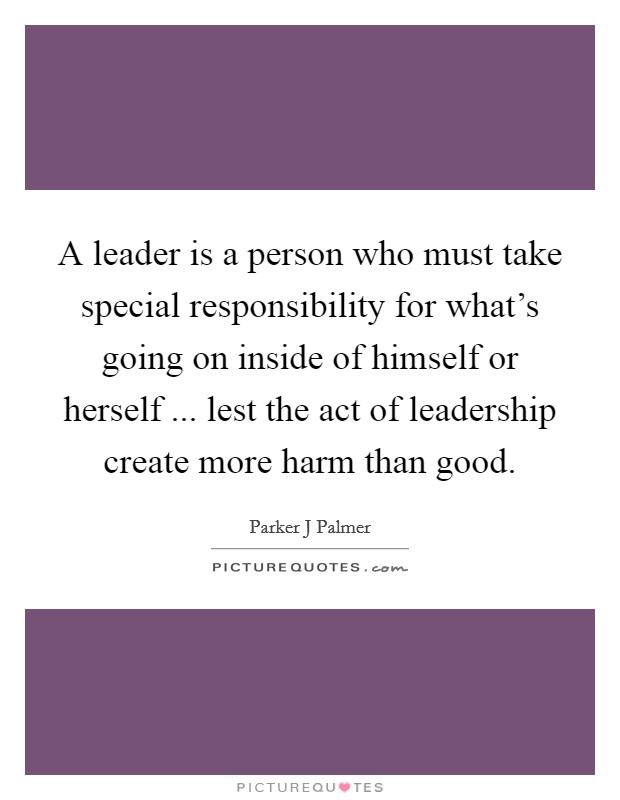 A leader is a person who must take special responsibility for what's going on inside of himself or herself ... lest the act of leadership create more harm than good. Picture Quote #1