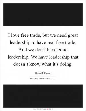 I love free trade, but we need great leadership to have real free trade. And we don’t have good leadership. We have leadership that doesn’t know what it’s doing Picture Quote #1