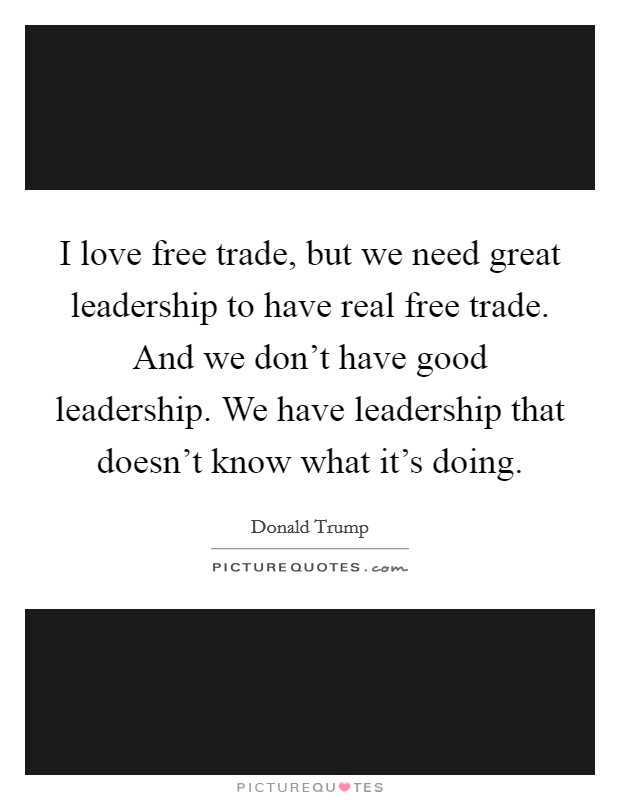 I love free trade, but we need great leadership to have real free trade. And we don't have good leadership. We have leadership that doesn't know what it's doing. Picture Quote #1