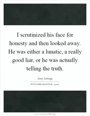 I scrutinized his face for honesty and then looked away. He was either a lunatic, a really good liar, or he was actually telling the truth Picture Quote #1