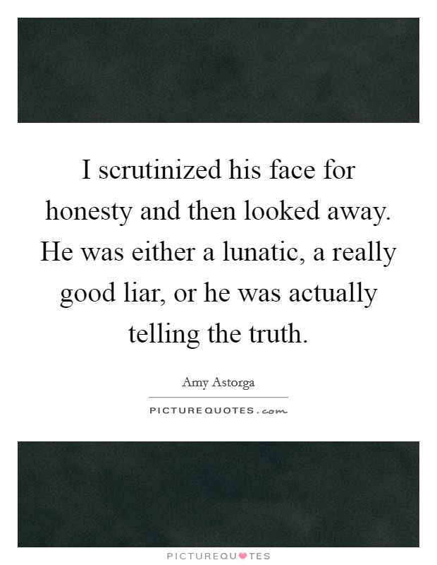 I scrutinized his face for honesty and then looked away. He was either a lunatic, a really good liar, or he was actually telling the truth. Picture Quote #1