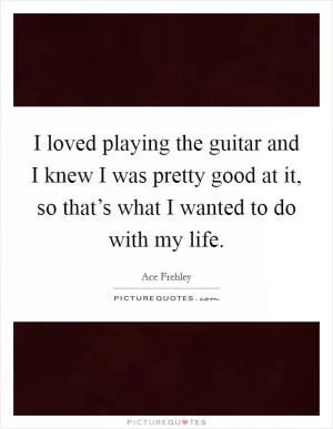 I loved playing the guitar and I knew I was pretty good at it, so that’s what I wanted to do with my life Picture Quote #1