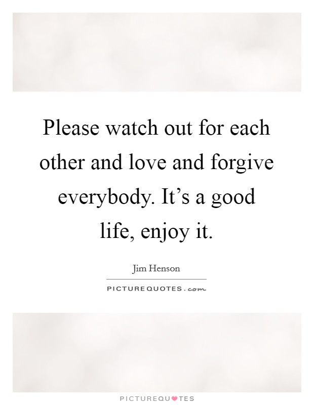 Please watch out for each other and love and forgive everybody. It's a good life, enjoy it. Picture Quote #1