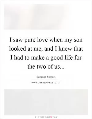 I saw pure love when my son looked at me, and I knew that I had to make a good life for the two of us Picture Quote #1