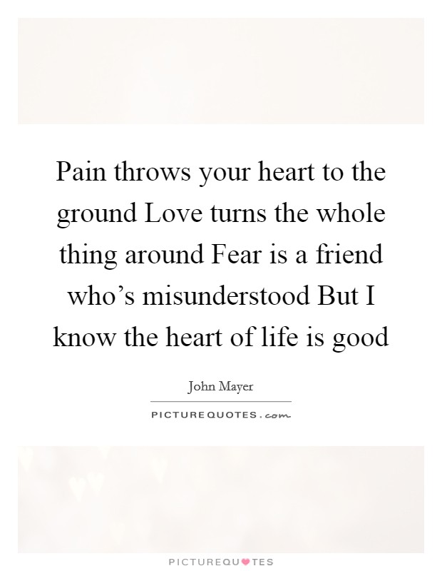 Pain throws your heart to the ground Love turns the whole thing around Fear is a friend who's misunderstood But I know the heart of life is good Picture Quote #1