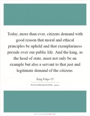 Today, more than ever, citizens demand with good reason that moral and ethical principles be upheld and that exemplariness preside over our public life. And the king, as the head of state, must not only be an example but also a servant to that just and legitimate demand of the citizens Picture Quote #1
