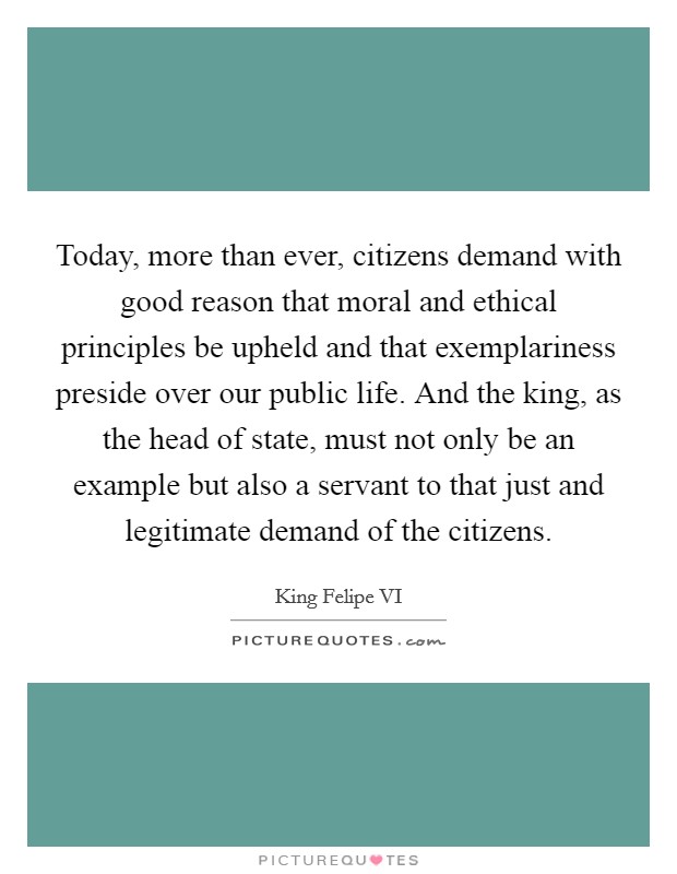 Today, more than ever, citizens demand with good reason that moral and ethical principles be upheld and that exemplariness preside over our public life. And the king, as the head of state, must not only be an example but also a servant to that just and legitimate demand of the citizens. Picture Quote #1