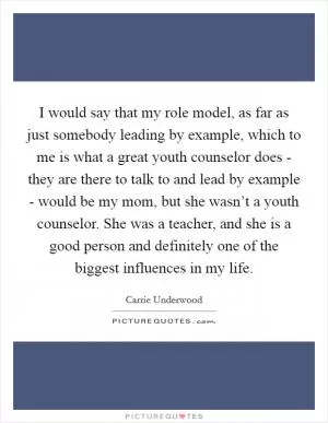 I would say that my role model, as far as just somebody leading by example, which to me is what a great youth counselor does - they are there to talk to and lead by example - would be my mom, but she wasn’t a youth counselor. She was a teacher, and she is a good person and definitely one of the biggest influences in my life Picture Quote #1