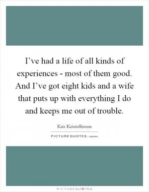 I’ve had a life of all kinds of experiences - most of them good. And I’ve got eight kids and a wife that puts up with everything I do and keeps me out of trouble Picture Quote #1