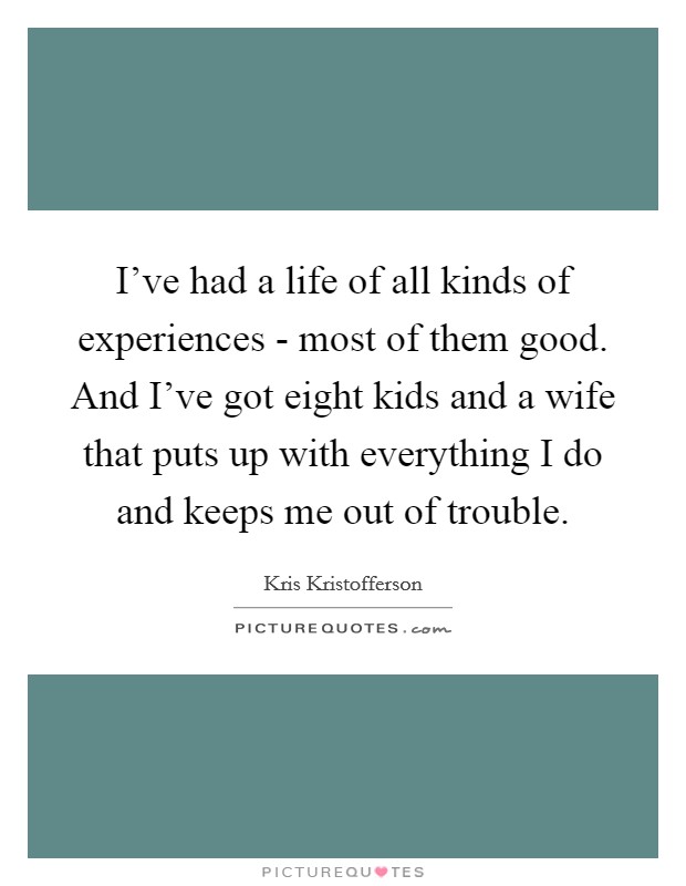 I've had a life of all kinds of experiences - most of them good. And I've got eight kids and a wife that puts up with everything I do and keeps me out of trouble. Picture Quote #1
