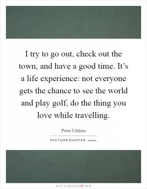 I try to go out, check out the town, and have a good time. It’s a life experience: not everyone gets the chance to see the world and play golf, do the thing you love while travelling Picture Quote #1