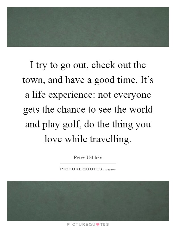I try to go out, check out the town, and have a good time. It's a life experience: not everyone gets the chance to see the world and play golf, do the thing you love while travelling. Picture Quote #1
