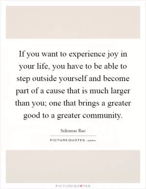 If you want to experience joy in your life, you have to be able to step outside yourself and become part of a cause that is much larger than you; one that brings a greater good to a greater community Picture Quote #1