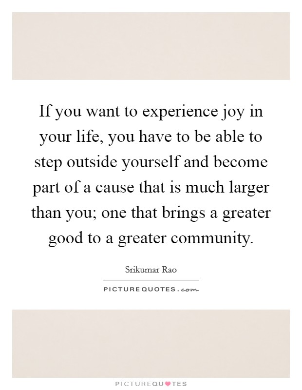 If you want to experience joy in your life, you have to be able to step outside yourself and become part of a cause that is much larger than you; one that brings a greater good to a greater community. Picture Quote #1
