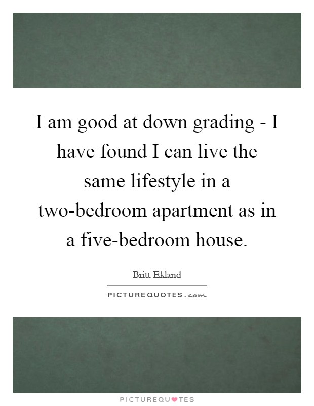 I am good at down grading - I have found I can live the same lifestyle in a two-bedroom apartment as in a five-bedroom house. Picture Quote #1