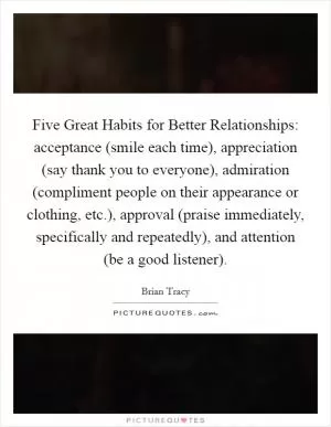 Five Great Habits for Better Relationships: acceptance (smile each time), appreciation (say thank you to everyone), admiration (compliment people on their appearance or clothing, etc.), approval (praise immediately, specifically and repeatedly), and attention (be a good listener) Picture Quote #1