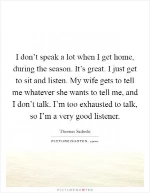 I don’t speak a lot when I get home, during the season. It’s great. I just get to sit and listen. My wife gets to tell me whatever she wants to tell me, and I don’t talk. I’m too exhausted to talk, so I’m a very good listener Picture Quote #1