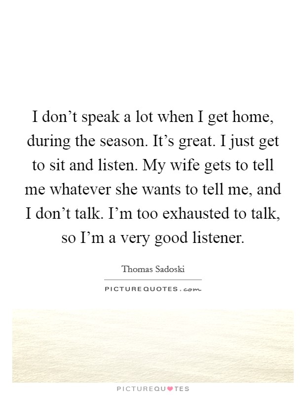 I don't speak a lot when I get home, during the season. It's great. I just get to sit and listen. My wife gets to tell me whatever she wants to tell me, and I don't talk. I'm too exhausted to talk, so I'm a very good listener. Picture Quote #1