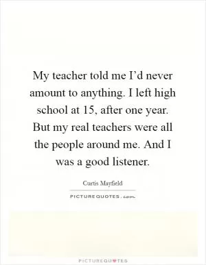 My teacher told me I’d never amount to anything. I left high school at 15, after one year. But my real teachers were all the people around me. And I was a good listener Picture Quote #1