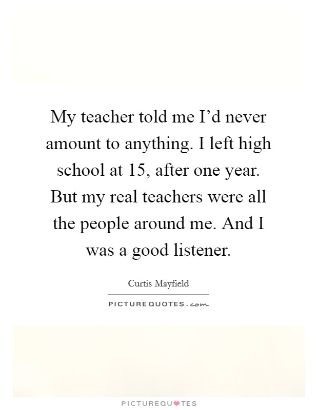 My teacher told me I'd never amount to anything. I left high school at 15, after one year. But my real teachers were all the people around me. And I was a good listener. Picture Quote #1
