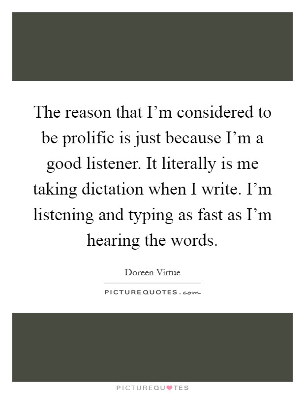 The reason that I'm considered to be prolific is just because I'm a good listener. It literally is me taking dictation when I write. I'm listening and typing as fast as I'm hearing the words. Picture Quote #1