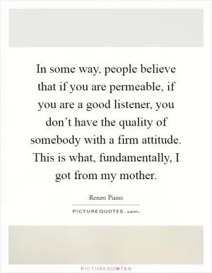 In some way, people believe that if you are permeable, if you are a good listener, you don’t have the quality of somebody with a firm attitude. This is what, fundamentally, I got from my mother Picture Quote #1