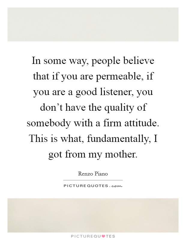 In some way, people believe that if you are permeable, if you are a good listener, you don't have the quality of somebody with a firm attitude. This is what, fundamentally, I got from my mother. Picture Quote #1